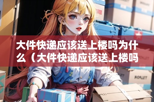 大件快遞應(yīng)該送上樓嗎為什么（大件快遞應(yīng)該送上樓嗎為什么呢）