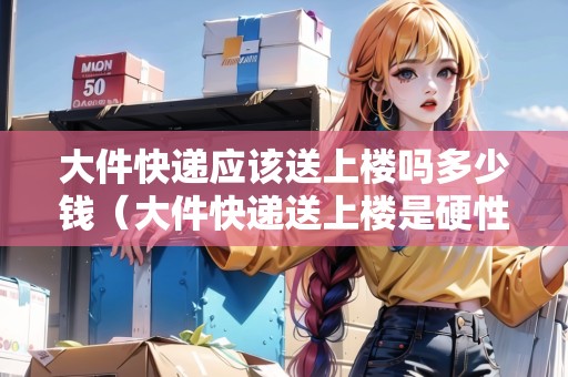 大件快遞應(yīng)該送上樓嗎多少錢（大件快遞送上樓是硬性規(guī)定么）