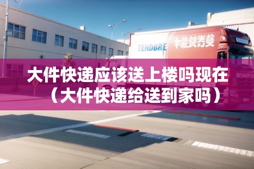 大件快遞應(yīng)該送上樓嗎現(xiàn)在（大件快遞給送到家嗎）