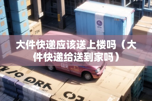 大件快遞應該送上樓嗎(大件快遞給送到家嗎) 大件快遞應該送上樓嗎(大件快遞給送到家嗎)