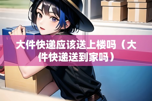 大件快遞應(yīng)該送上樓嗎(大件快遞送到家嗎) 大件快遞應(yīng)該送上樓嗎(大件快遞送到家嗎)