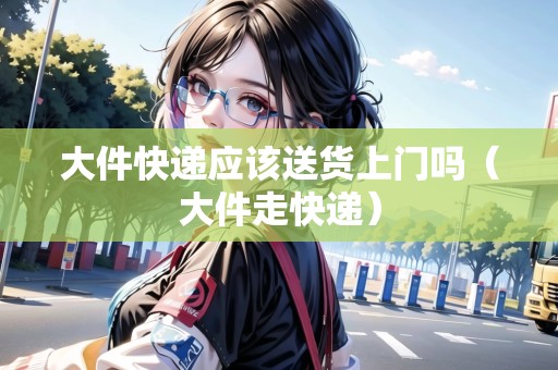 大件快遞應(yīng)該送貨上門嗎（大件走快遞）