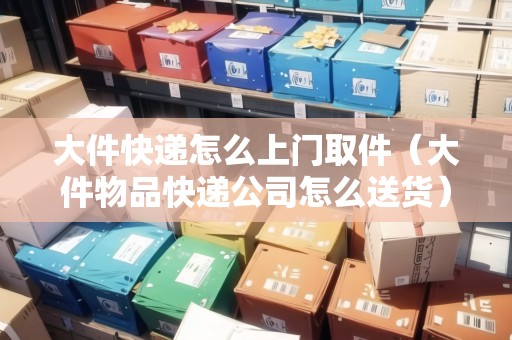 大件快遞怎么上門取件（大件物品快遞公司怎么送貨）