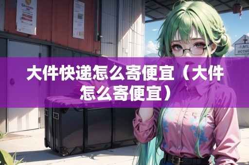 大件快遞怎么寄便宜（大件怎么寄便宜）