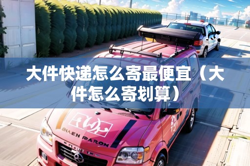 大件快遞怎么寄最便宜（大件怎么寄劃算）