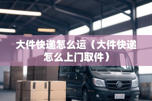 大件快遞怎么運(yùn)（大件快遞怎么上門取件）