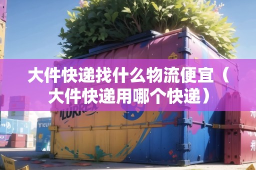 大件快遞找什么物流便宜（大件快遞用哪個快遞）