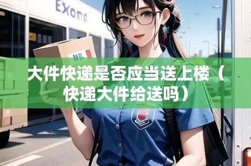 大件快遞是否應(yīng)當(dāng)送上樓（快遞大件給送嗎）