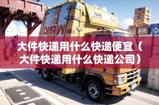 大件快遞用什么快遞便宜（大件快遞用什么快遞公司）