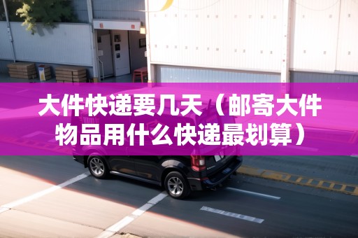 大件快遞要幾天（郵寄大件物品用什么快遞最劃算）
