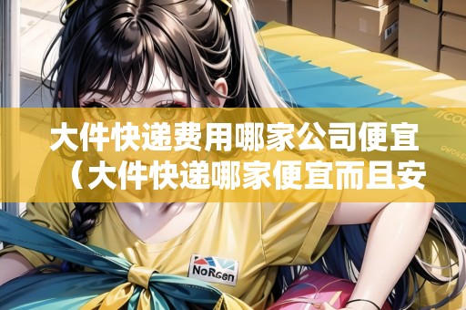 大件快遞費用哪家公司便宜（大件快遞哪家便宜而且安全）