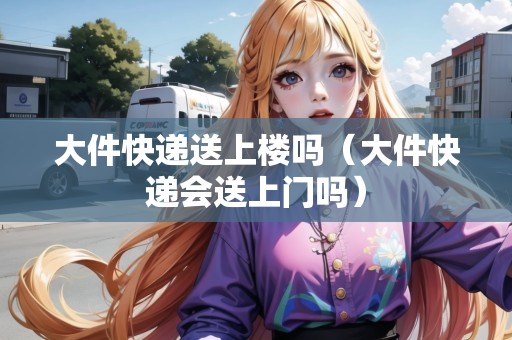 大件快遞送上樓嗎（大件快遞會(huì)送上門(mén)嗎）