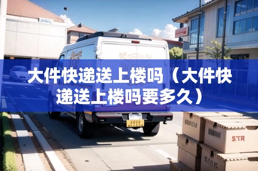 大件快遞送上樓嗎（大件快遞送上樓嗎要多久）