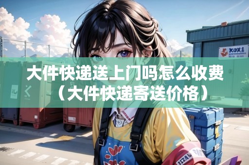 大件快遞送上門嗎怎么收費(fèi)（大件快遞寄送價(jià)格）