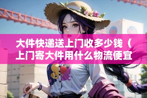 大件快遞送上門收多少錢(上門寄大件用什么物流便宜) 大件快遞送上門收多少錢(上門寄大件用什么物流便宜)