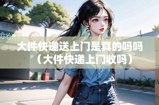 大件快遞送上門是真的嗎嗎（大件快遞上門收嗎）