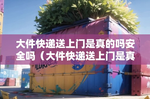 大件快遞送上門是真的嗎安全嗎（大件快遞送上門是真的嗎安全嗎現(xiàn)在）