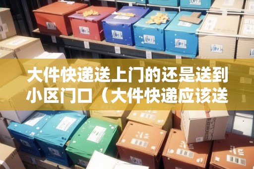 大件快遞送上門的還是送到小區(qū)門口（大件快遞應(yīng)該送上樓嗎）