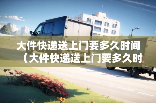 大件快遞送上門要多久時間（大件快遞送上門要多久時間能到家）