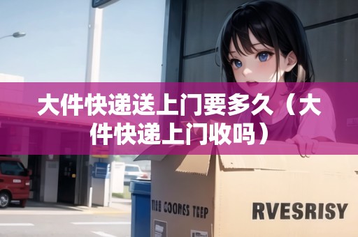大件快遞送上門要多久（大件快遞上門收嗎）