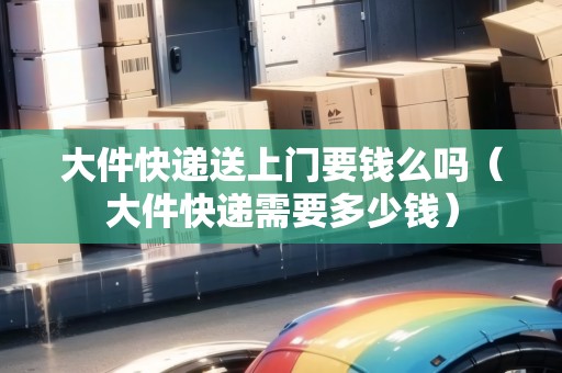 大件快遞送上門要錢么嗎（大件快遞需要多少錢）