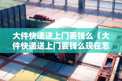 大件快遞送上門要錢么（大件快遞送上門要錢么現(xiàn)在怎么收費(fèi)）