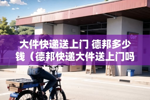 大件快遞送上門 德邦多少錢（德邦快遞大件送上門嗎）
