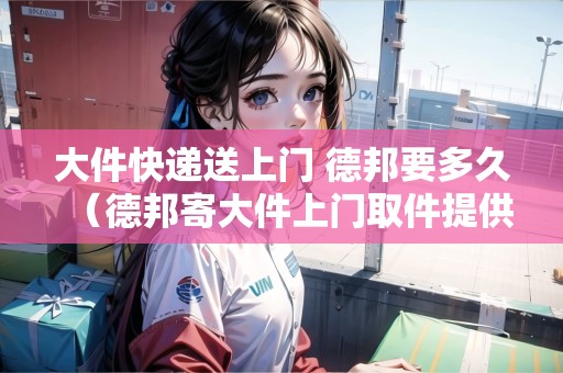 大件快遞送上門 德邦要多久（德邦寄大件上門取件提供紙箱嗎）
