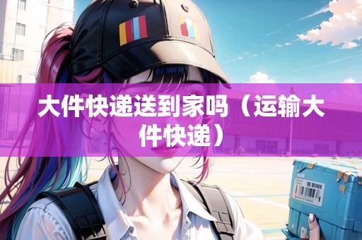 大件快遞送到家嗎（運輸大件快遞）