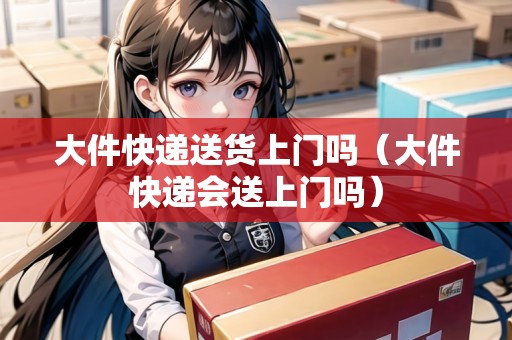 大件快遞送貨上門嗎（大件快遞會送上門嗎）