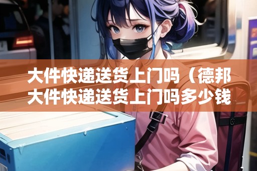 大件快遞送貨上門嗎（德邦大件快遞送貨上門嗎多少錢）