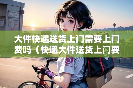 大件快遞送貨上門需要上門費(fèi)嗎(快遞大件送貨上門要加錢嗎) 大件快遞送貨上門需要上門費(fèi)嗎(快遞大件送貨上門要加錢嗎)