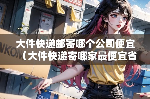 大件快遞郵寄哪個公司便宜（大件快遞寄哪家最便宜省錢又便宜）