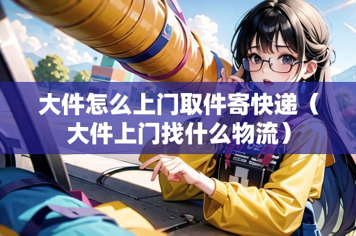 大件怎么上門取件寄快遞（大件上門找什么物流）