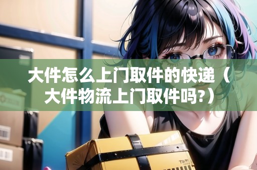 大件怎么上門取件的快遞（大件物流上門取件嗎?）