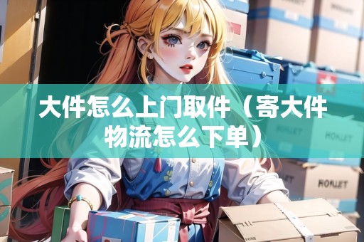 大件怎么上門取件（寄大件物流怎么下單）