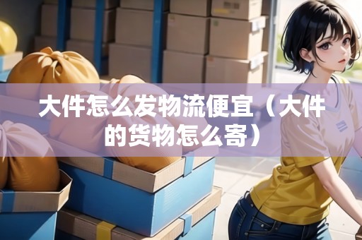 大件怎么發(fā)物流便宜（大件的貨物怎么寄）