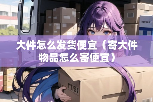 大件怎么發(fā)貨便宜（寄大件物品怎么寄便宜）
