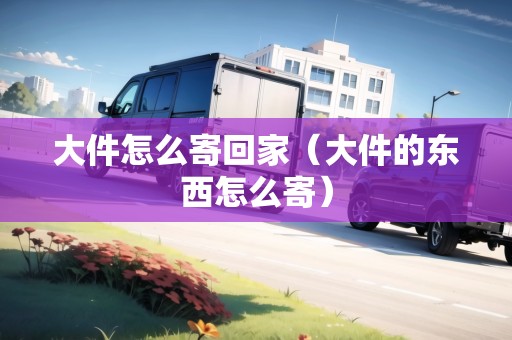 大件怎么寄回家（大件的東西怎么寄）