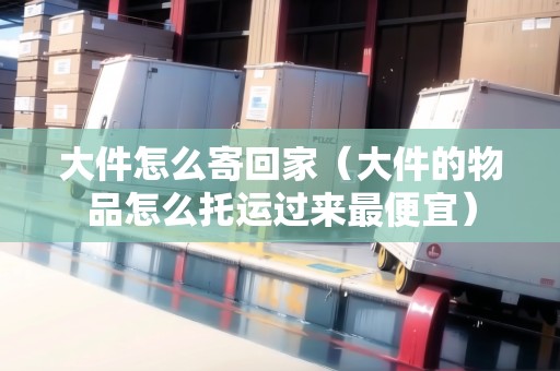 大件怎么寄回家（大件的物品怎么托運過來最便宜）
