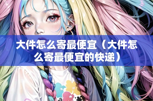 大件怎么寄最便宜（大件怎么寄最便宜的快遞）