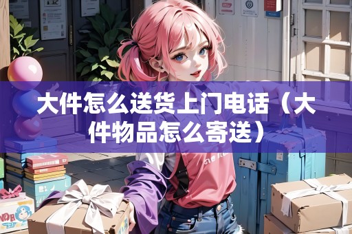 大件怎么送貨上門電話（大件物品怎么寄送）