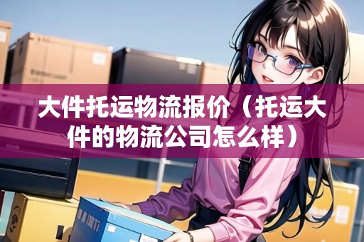 大件托運物流報價（托運大件的物流公司怎么樣）