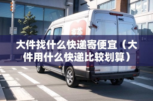 大件找什么快遞寄便宜（大件用什么快遞比較劃算）