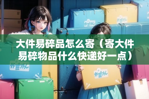 大件易碎品怎么寄（寄大件易碎物品什么快遞好一點）