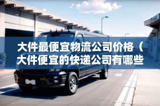 大件最便宜物流公司價格（大件便宜的快遞公司有哪些）