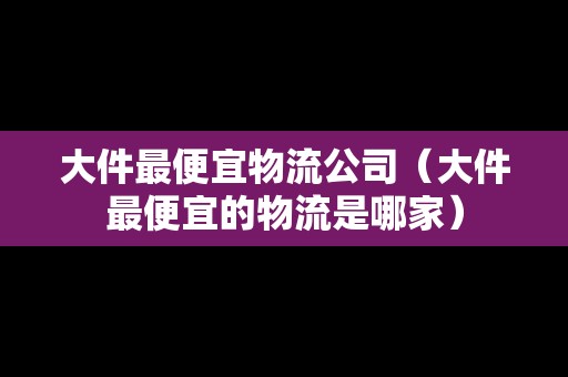 大件最便宜物流公司（大件最便宜的物流是哪家）