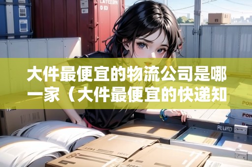 大件最便宜的物流公司是哪一家（大件最便宜的快遞知乎）