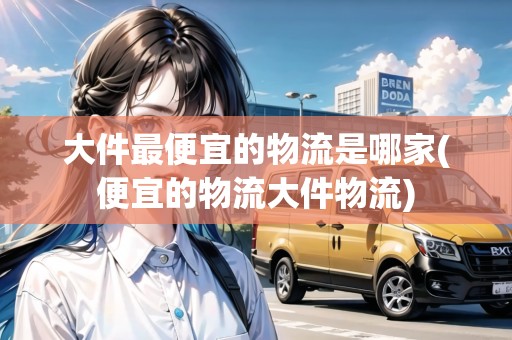 大件最便宜的物流是哪家(便宜的物流大件物流)