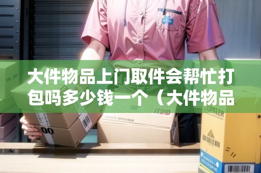 大件物品上門取件會(huì)幫忙打包嗎多少錢一個(gè)（大件物品物流可以上門打包嗎）